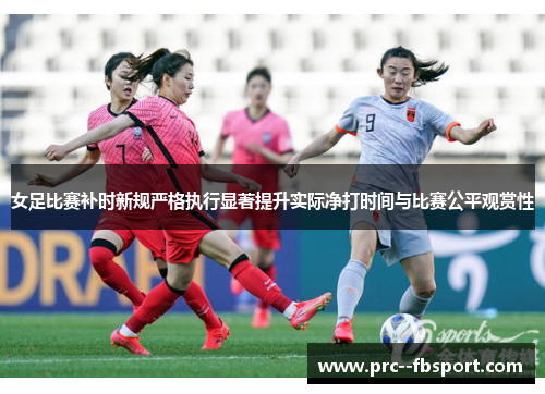 女足比赛补时新规严格执行显著提升实际净打时间与比赛公平观赏性